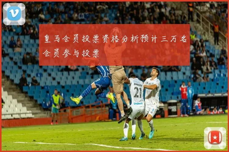 皇马会员投票资格分析预计三万名会员参与投票