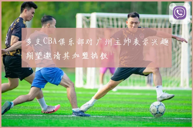 多支CBA俱乐部对广州主帅表示兴趣期望邀请其加盟执教