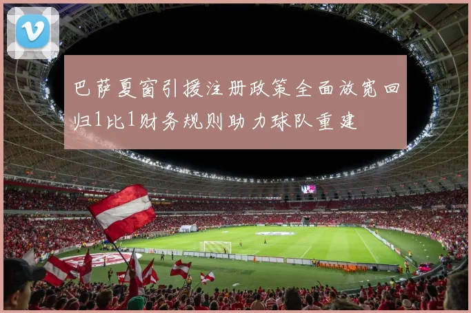 巴萨夏窗引援注册政策全面放宽回归1比1财务规则助力球队重建
