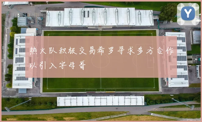 热火队积极交易希罗寻求多方合作以引入字母哥