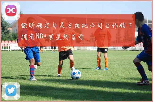 徐昕确定与美方经纪公司合作旗下拥有NBA明星约基奇