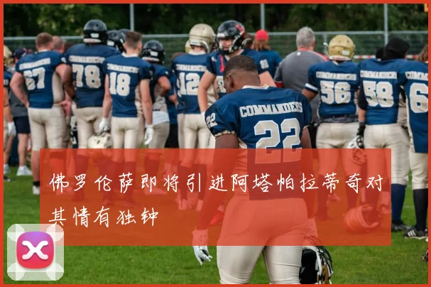 佛罗伦萨即将引进阿塔帕拉蒂奇对其情有独钟