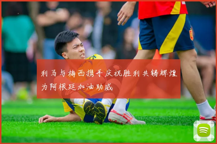 利马与梅西携手庆祝胜利共铸辉煌为阿根廷加油助威