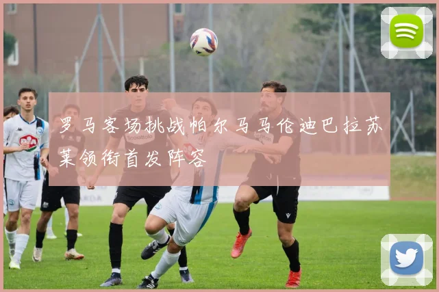 罗马客场挑战帕尔马马伦迪巴拉苏莱领衔首发阵容