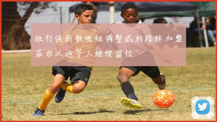 独行侠新教练组调整威利格林加盟菲尔汉迪等人继续留任