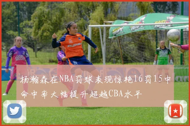 杨瀚森在NBA罚球表现惊艳16罚15中命中率大幅提升超越CBA水平