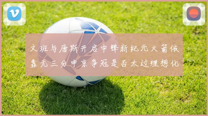 文班与唐斯开启中锋新纪元火箭依靠无三分申京争冠是否太过理想化