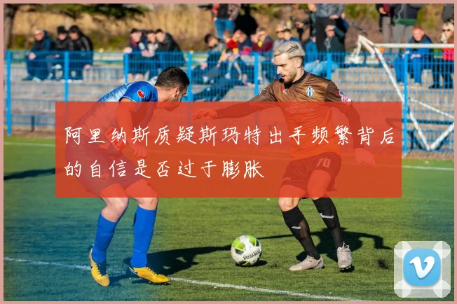 阿里纳斯质疑斯玛特出手频繁背后的自信是否过于膨胀