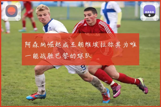 阿森纳崛起成王朝维埃拉称其为唯一能战胜巴黎的球队