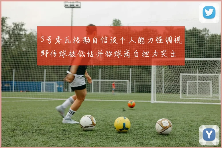 5号秀瓦格勒自信谈个人能力强调视野传球被低估并称球商自控力突出