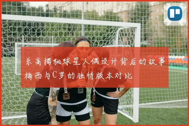 乐高揭秘球星人偶设计背后的故事梅西与C罗的独特版本对比