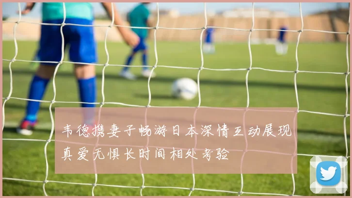 韦德携妻子畅游日本深情互动展现真爱无惧长时间相处考验