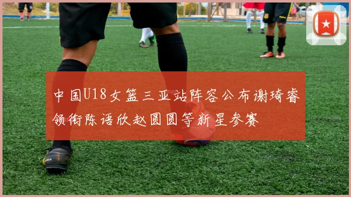 中国U18女篮三亚站阵容公布谢琦睿领衔陈语欣赵圆圆等新星参赛