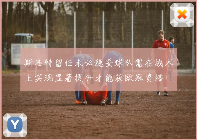 斯洛特留任未必稳妥球队需在战术上实现显著提升才能获欧冠资格