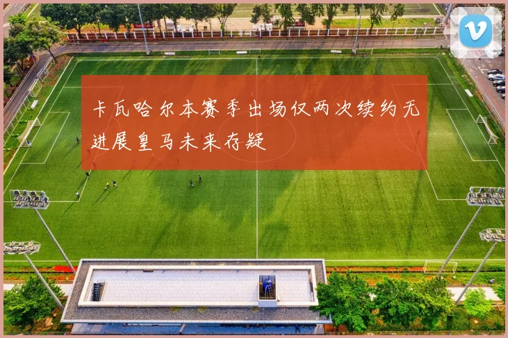 卡瓦哈尔本赛季出场仅两次续约无进展皇马未来存疑