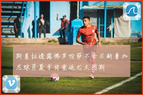 斯基拉透露佛罗伦萨不会买断鲁加尼球员夏季将重返尤文图斯
